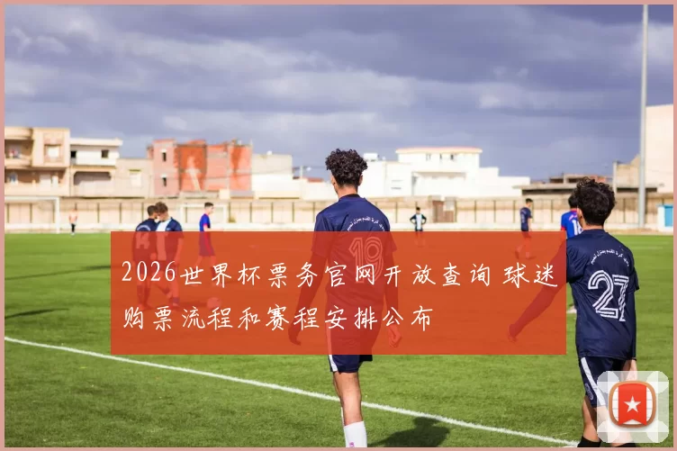 2026世界杯票务官网开放查询 球迷购票流程和赛程安排公布