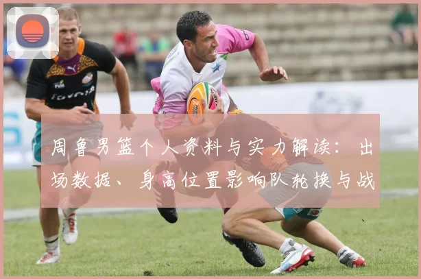 周鲁男篮个人资料与实力解读：出场数据、身高位置影响队轮换与战术应用