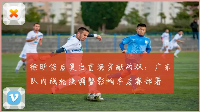 徐昕伤后复出首场贡献两双，广东队内线轮换调整影响季后赛部署