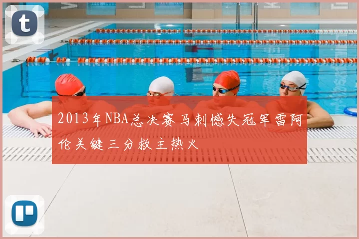 2013年NBA总决赛马刺憾失冠军雷阿伦关键三分救主热火