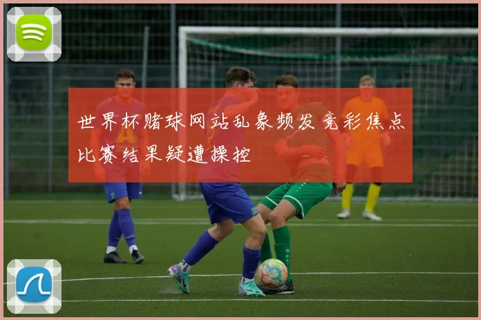 世界杯赌球网站乱象频发竞彩焦点比赛结果疑遭操控