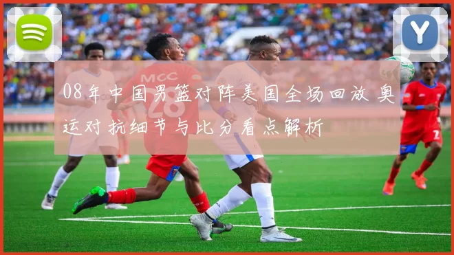 08年中国男篮对阵美国全场回放 奥运对抗细节与比分看点解析