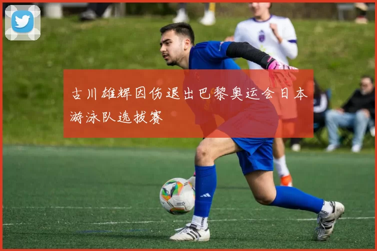 古川雄辉因伤退出巴黎奥运会日本游泳队选拔赛