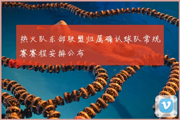 热火队东部联盟归属确认球队常规赛赛程安排公布