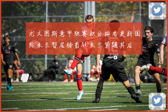尤文图斯意甲联赛积分排名更新国际米兰暂居榜首AC米兰紧随其后
