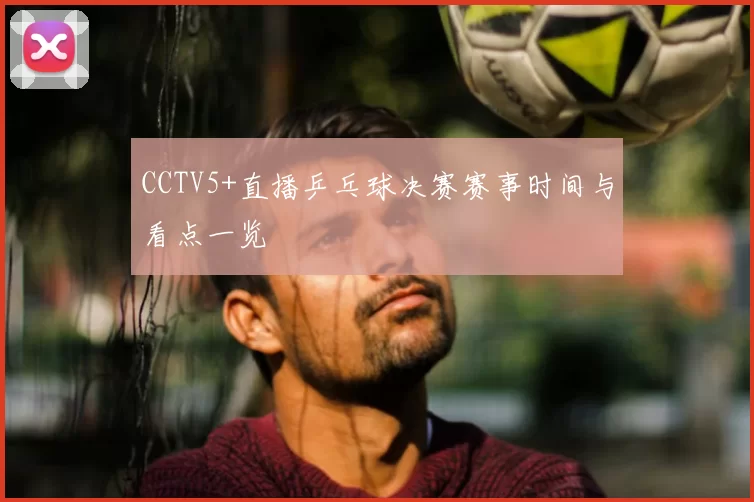 CCTV5+直播乒乓球决赛赛事时间与看点一览