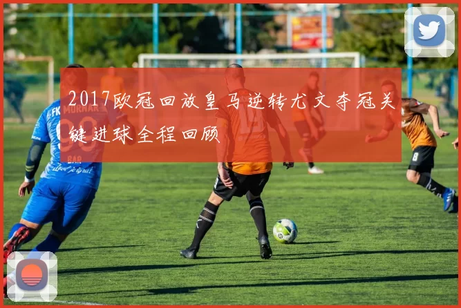 2017欧冠回放皇马逆转尤文夺冠关键进球全程回顾