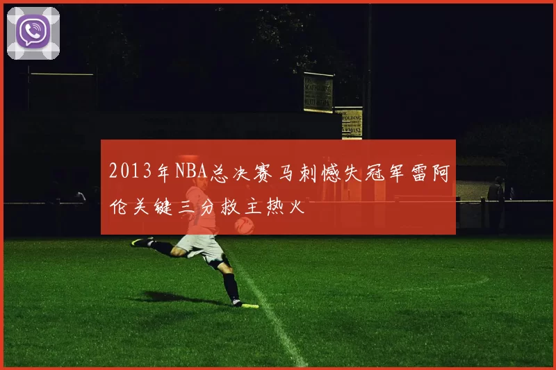 2013年NBA总决赛马刺憾失冠军雷阿伦关键三分救主热火