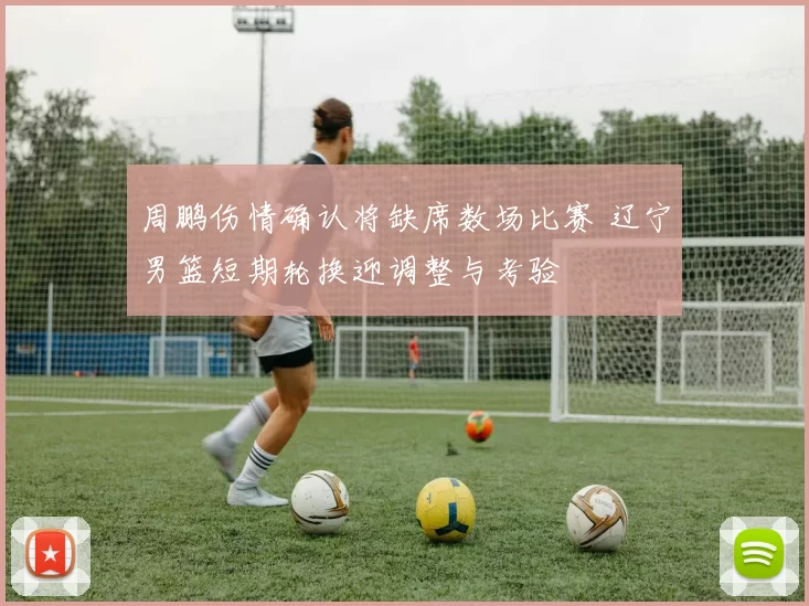 周鹏伤情确认将缺席数场比赛 辽宁男篮短期轮换迎调整与考验