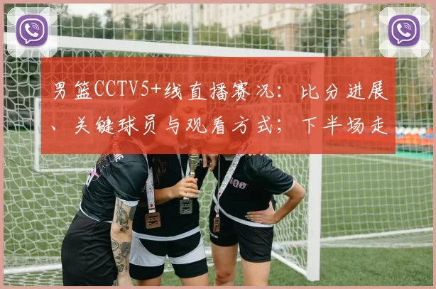 男篮CCTV5+线直播赛况：比分进展、关键球员与观看方式；下半场走势及直播链接提示