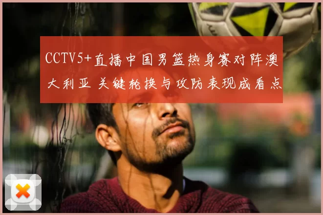 CCTV5+直播中国男篮热身赛对阵澳大利亚 关键轮换与攻防表现成看点