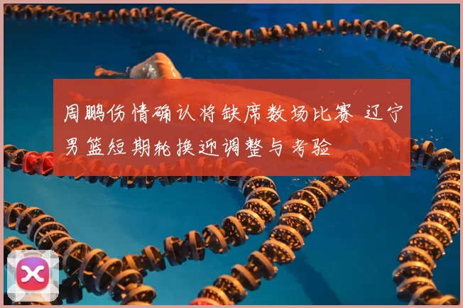 周鹏伤情确认将缺席数场比赛 辽宁男篮短期轮换迎调整与考验