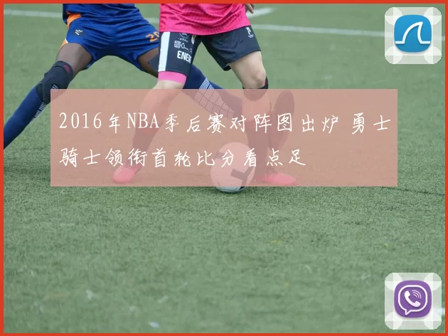 2016年NBA季后赛对阵图出炉 勇士骑士领衔首轮比分看点足