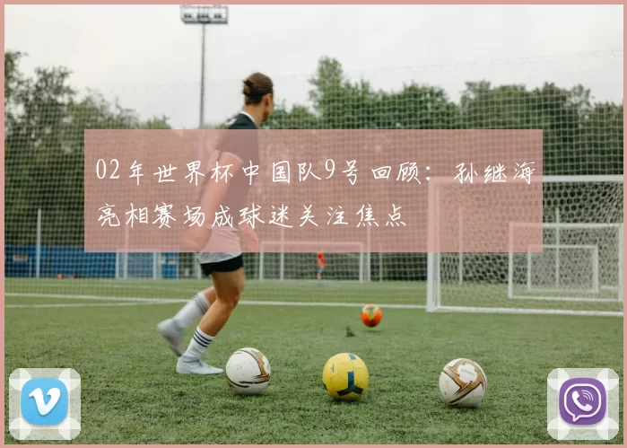 02年世界杯中国队9号回顾：孙继海亮相赛场成球迷关注焦点