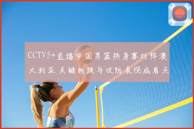 CCTV5+直播中国男篮热身赛对阵澳大利亚 关键轮换与攻防表现成看点