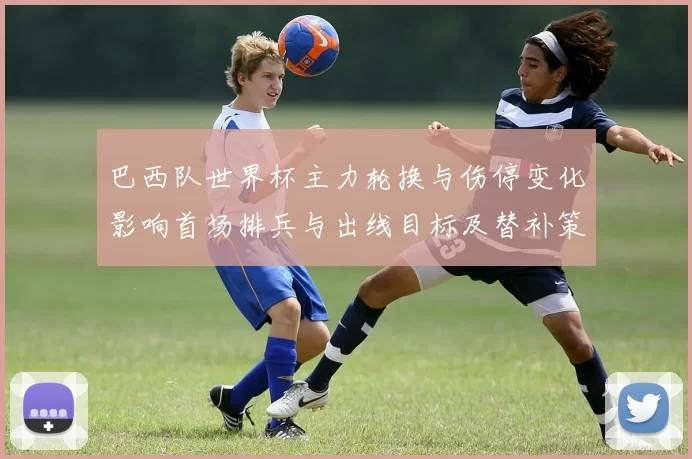 巴西队世界杯主力轮换与伤停变化影响首场排兵与出线目标及替补策略