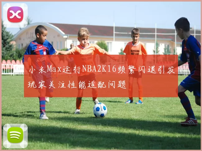 小米Max运行NBA2K16频繁闪退引发玩家关注性能适配问题