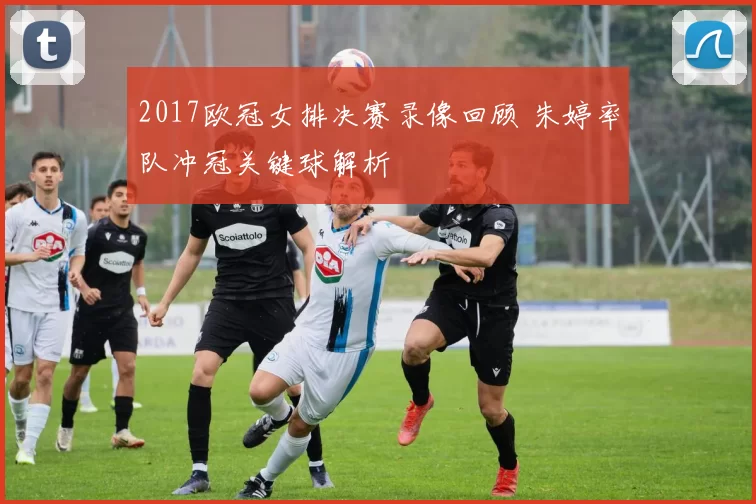 2017欧冠女排决赛录像回顾 朱婷率队冲冠关键球解析