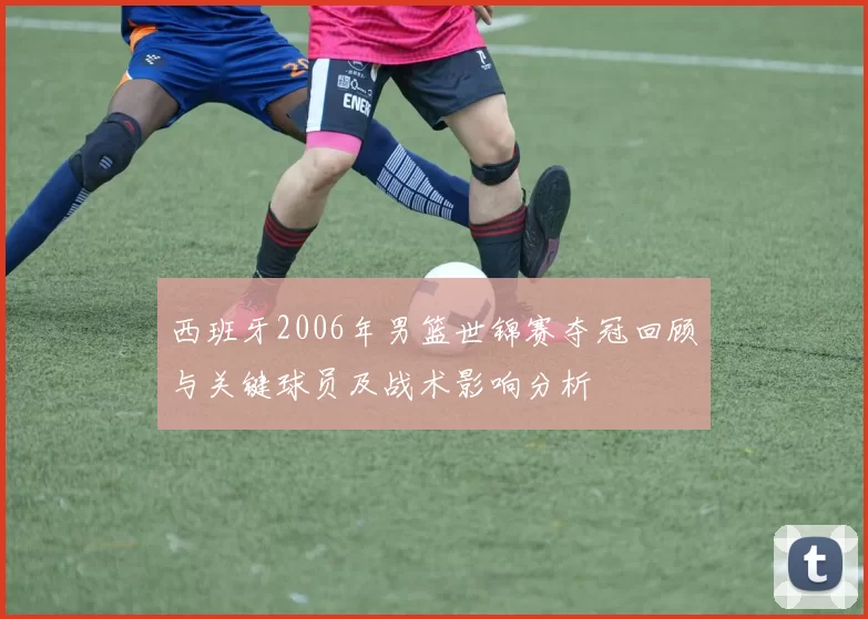 西班牙2006年男篮世锦赛夺冠回顾与关键球员及战术影响分析